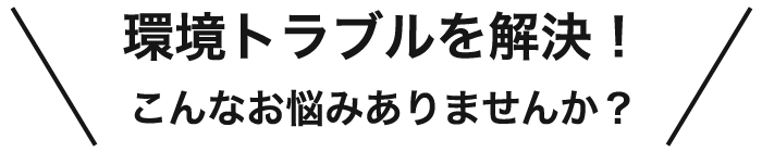 環境トラブルを解決！ こんなお悩みありませんか？